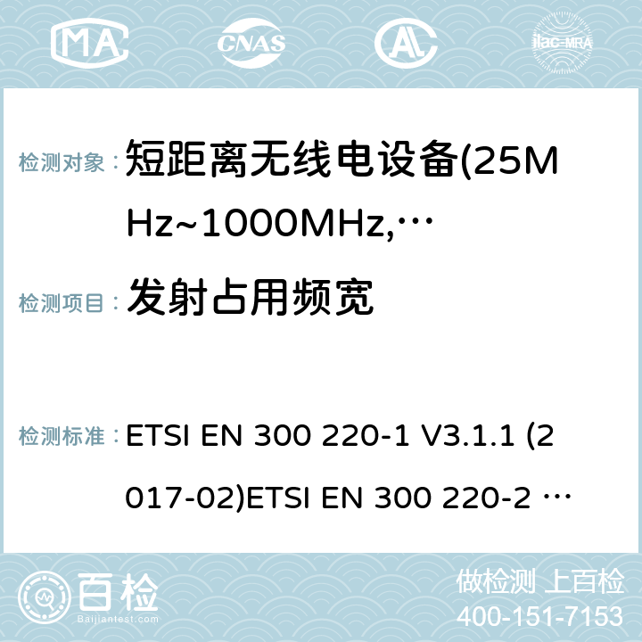 发射占用频宽 电磁兼容及无线频谱事件(ERM)；短距离传输设备；在25MHz至1000MHz之间的射频设备；第1部分，技术特性及测试方法 电磁兼容及无线频谱事件(ERM)；短距离传输设备；在25MHz至1000MHz之间并且发射功率在500mW以下的射频设备；第2部分：含RED指令第3.7条款下基本要求的非特定产品的协调标准 ETSI EN 300 220-1 V3.1.1 (2017-02)
ETSI EN 300 220-2 V3.1.1 (2017-02)
ETSI EN 300 220-2 V3.2.1 (2018-06)
ETSI EN 300 220-4 V1.1.1 (2017-02) 4.3.4;5.6.3