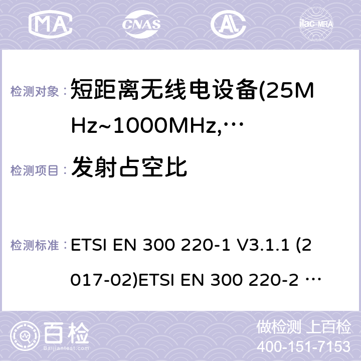 发射占空比 电磁兼容及无线频谱事件(ERM)；短距离传输设备；在25MHz至1000MHz之间的射频设备；第1部分，技术特性及测试方法 电磁兼容及无线频谱事件(ERM)；短距离传输设备；在25MHz至1000MHz之间并且发射功率在500mW以下的射频设备；第2部分：含RED指令第3.6条款下基本要求的非特定产品的协调标准 ETSI EN 300 220-1 V3.1.1 (2017-02)
ETSI EN 300 220-2 V3.1.1 (2017-02)
ETSI EN 300 220-2 V3.2.1 (2018-06)
ETSI EN 300 220-4 V1.1.1 (2017-02) 4.3.3;5.4.2