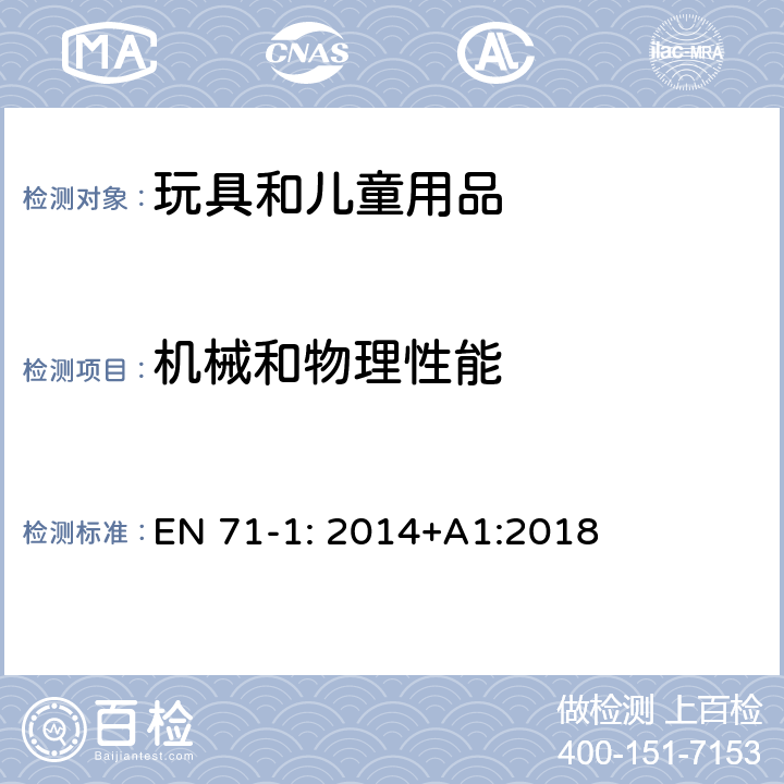 机械和物理性能 玩具安全 第一部分 物理和机械性能 EN 71-1: 2014+A1:2018 条款: 4.1材料清洁, 4.2组装, 4.3软性塑料薄膜, 4.4玩具袋, 4.5 玻璃, 4.7可接触边缘, 4.8尖点和金属丝, 4.9突出物, 4.12气球, 4.14面具和头盔， 4.22小球, 5.1通用要求, 5.2软体填充玩具和玩具的软体填充部分, 5.3塑料薄膜, 5.4玩具中的绳、链和电线, 5.7玻璃和陶瓷, 5.8特定玩具的形状和尺寸, 5.9含有单丝纤维的玩具, 5.10小球, 5.11学前玩偶, 5.12具有半球型形状的玩具, 5.13吸盘, 5.14供全部或者局部围绕颈部的带子, 5.15雪橇牵引绳, 6包装, 7警告，标识和使用说明书, 8.1通用要求， 8.2小部件圆筒， 8.3扭力测试， 8.4拉力测试， 8.5跌落测试， 8.6翻倒测试， 8.7冲击测试， 8.8压力测试， 8.9浸泡测试， 8.10玩具部分或部件的可触及性测试， 8.11利边， 8.12尖点。 8.13金属线的柔韧性， 8.16特定玩具的几何形状， 8.25塑料片 8.32小球和吸盘， 8.33玩偶的测试， 8.36绳和链的周长， 8.38脱离装置的分离测试， 8.39自回缩绳， 8.40绳，链和电线的长度.