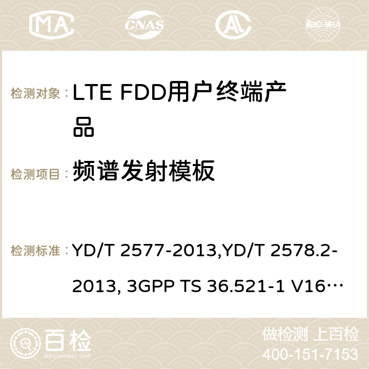 频谱发射模板 《LTE FDD数字蜂窝移动通信网终端设备技术要求(第一阶段) 》,《LTE FDD数字蜂窝移动通信网终端设备测试方法(第一阶段)第2部分:无线射频性能测试》,《3GPP技术规范组无线电接入网改进型通用地面无线电接入（E-UTRA）用户设备（UE）一致性规范 无线电传输和接收 第1部分：一致性测试》 YD/T 2577-2013,YD/T 2578.2-2013, 3GPP TS 36.521-1 V16.8.1/3GPP TS 36.521-1 V16.5.0/3GPP TS 36.521-1 V14.4.0 8.2.2.1,5.2.1,6.6.2.1