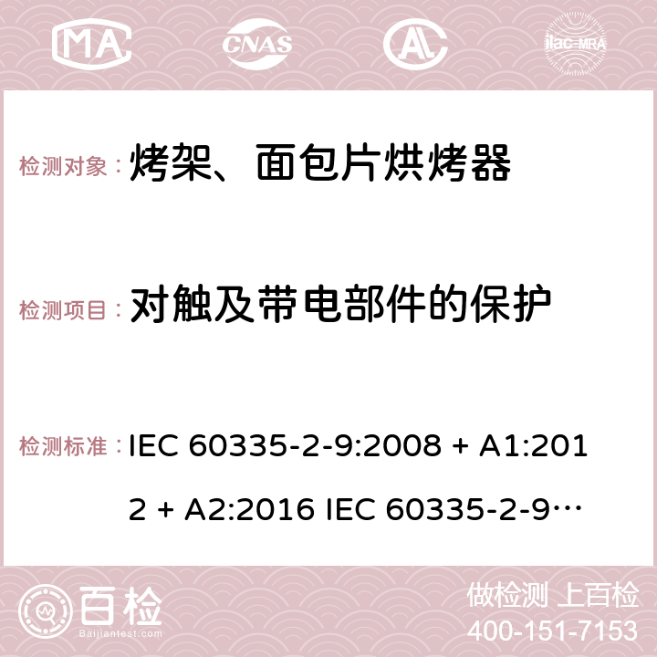 对触及带电部件的保护 家用和类似用途电器的安全 第2-9部分：烤架、面包片烘烤器及类似用途便携式烹饪器具的特殊要求 IEC 60335-2-9:2008 + A1:2012 + A2:2016 
IEC 60335-2-9:2019
EN 60335-2-9:2003+ A1:2004+A2:2006+A12:2007+A13:2010 条款8