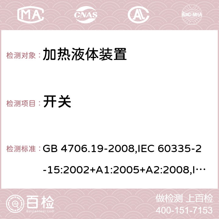 开关 家用和类似用途电器的安全 第2-15部分:加热液体装置的特殊要求 GB 4706.19-2008,IEC 60335-2-15:2002+A1:2005+A2:2008,IEC 60335-2-15:2012+A1:2016+A2:2018,AS/NZS 60335.2.15:2002+A1:2003+A2:2003+A3:2006+A4:2009,AS/NZS 60335.2.15:2013+A1:2016+A2:2017+A3:2018+A4:2019,AS/NZS 60335.2.15:2019,EN 60335-2-15:2002+A1:2005+A2:2008+A11:2012,EN 60335-2-15:2016+A11:2018 附录H