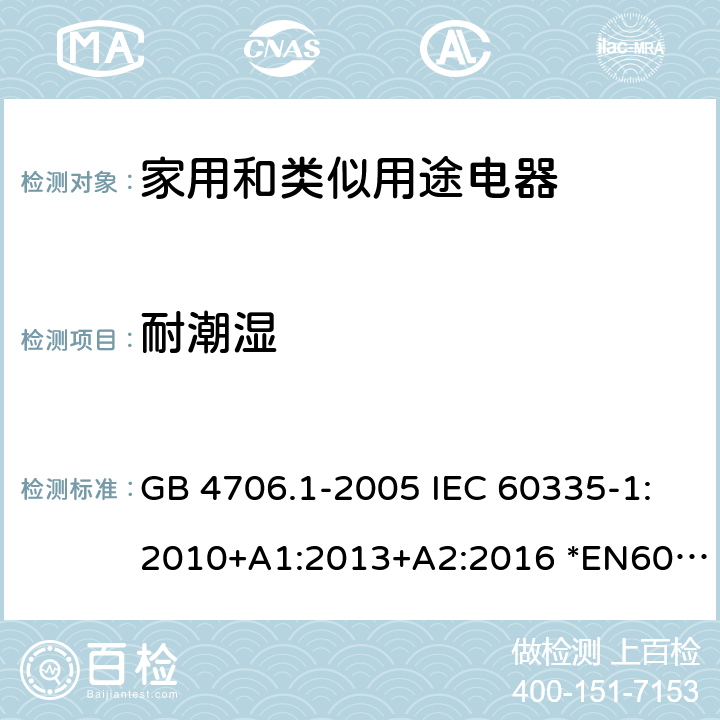 耐潮湿 家用和类似用途电器的安全 第1部分：通用要求 GB 4706.1-2005 IEC 60335-1:2010+A1:2013+A2:2016 *EN60335-1:2012+A11:2014+A13:2017+A1:2019+A2:2019+A14:2019 AS/NZS60335.1:2011+A1:2012+A2:2014+A3:2015+A4:2017+A5:2019 15