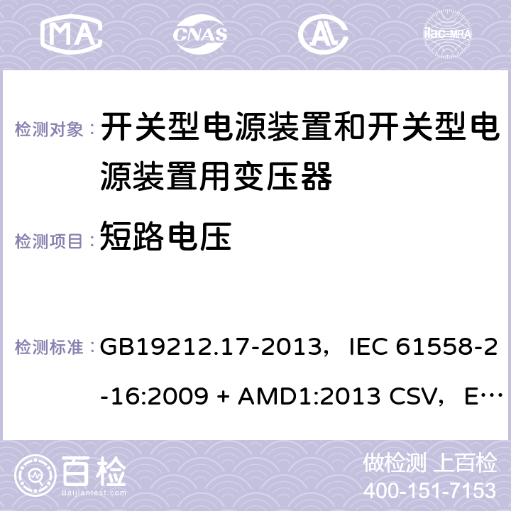 短路电压 电源电压为1100V及以下的变压器、电抗器、电源装置和类似产品的安全
第17部分：开关型电源装置和开关型电源装置用变压器的特殊要求和试验 GB19212.17-2013，IEC 61558-2-16:2009 + AMD1:2013 CSV，EN 61558-2-16:2009 + A1:2013，AS/NZS 61558.2.16:2010 + A1:2010 + A2:2012 + A3:2014 13