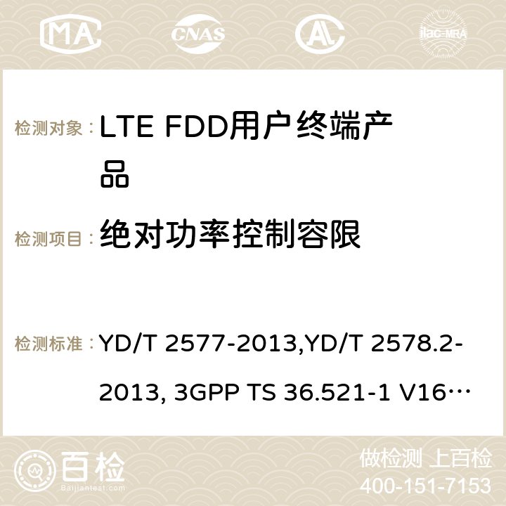 绝对功率控制容限 《LTE FDD数字蜂窝移动通信网终端设备技术要求(第一阶段) 》,《LTE FDD数字蜂窝移动通信网终端设备测试方法(第一阶段)第2部分:无线射频性能测试》,《3GPP技术规范组无线电接入网改进型通用地面无线电接入（E-UTRA）用户设备（UE）一致性规范 无线电传输和接收 第1部分：一致性测试》 YD/T 2577-2013,YD/T 2578.2-2013, 3GPP TS 36.521-1 V16.8.1/3GPP TS 36.521-1 V16.5.0/3GPP TS 36.521-1 V14.4.0 8.2.2.1,5.2.1,6.3.5.1