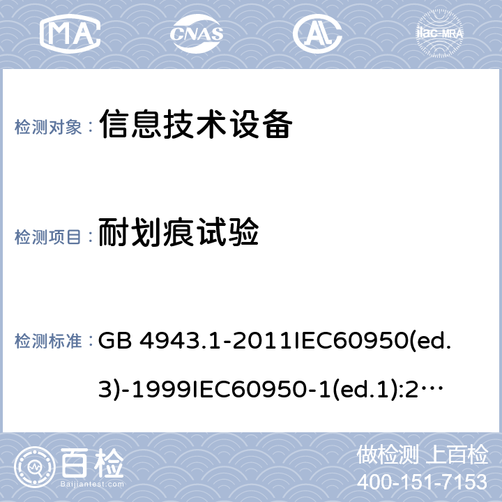 耐划痕试验 信息技术设备 安全第一部分：通用要求 GB 4943.1-2011
IEC60950(ed.3)-1999
IEC60950-1(ed.1):2001 IEC60950-1(ed.2):2005 EN60950-1：2006+A11:2009 2.10.8.4