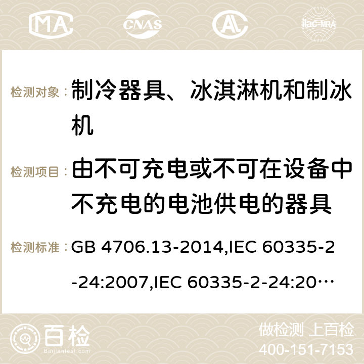 由不可充电或不可在设备中不充电的电池供电的器具 家用和类似用途电器的安全 第2-24部分:制冷器具、冰淇淋机和制冰机的特殊要求 GB 4706.13-2014,IEC 60335-2-24:2007,IEC 60335-2-24:2010 + A1:2012 + A2:2017+ISH1:2018,AS/NZS 60335.2.24:2010 + A1:2013+A2:2018, 
EN 60335-2-24:2010+A1:2019+A2:2019 IEC 60335-1,AS/NZS 60335.1和EN 60335-1: 附录S