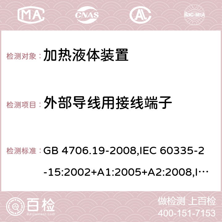 外部导线用接线端子 家用和类似用途电器的安全 第2-15部分:加热液体装置的特殊要求 GB 4706.19-2008,IEC 60335-2-15:2002+A1:2005+A2:2008,IEC 60335-2-15:2012+A1:2016+A2:2018,AS/NZS 60335.2.15:2002+A1:2003+A2:2003+A3:2006+A4:2009,AS/NZS 60335.2.15:2013+A1:2016+A2:2017+A3:2018+A4:2019,AS/NZS 60335.2.15:2019,EN 60335-2-15:2002+A1:2005+A2:2008+A11:2012,EN 60335-2-15:2016+A11:2018 26