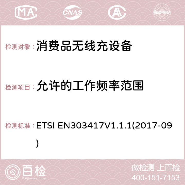 允许的工作频率范围 无线电力传输系统，使用技术除了19 - 21 kHz的射频波束外，59 - 61 kHz，79 - 90 kHz，100 - 300 kHz，6 765 - 6 795 kHz范围;协调标准涵盖基本要求2014/53 / EU指令第3.2条 ETSI EN303417V1.1.1(2017-09) 4.3.2