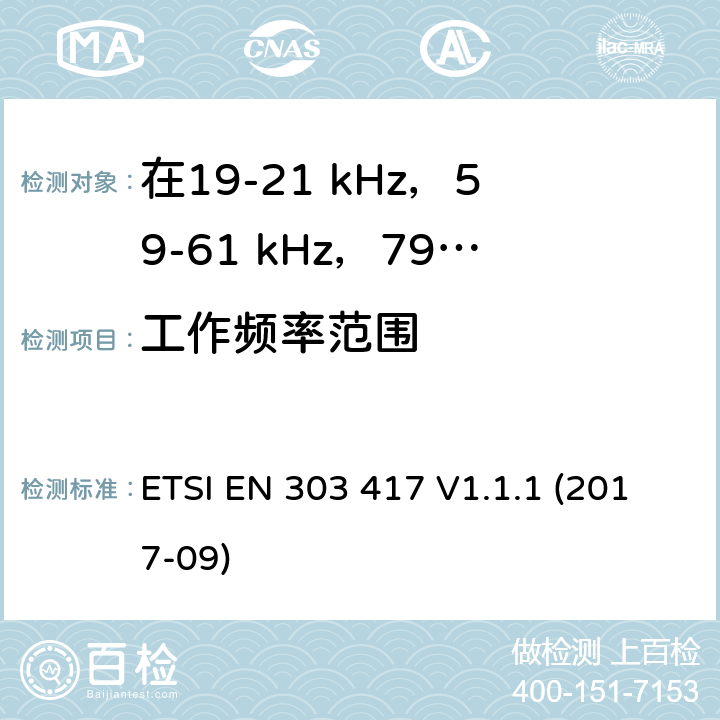 工作频率范围 在19-21 kHz，59-61 kHz，79-90 kHz，100-300 kHz，6765-6795 kHz范围内使用无线电频段以外技术的无线电力传输系统;涵盖2014/53 / EU指令第3.2条基本要求的统一标准 ETSI EN 303 417 V1.1.1 (2017-09) 6.2.2
