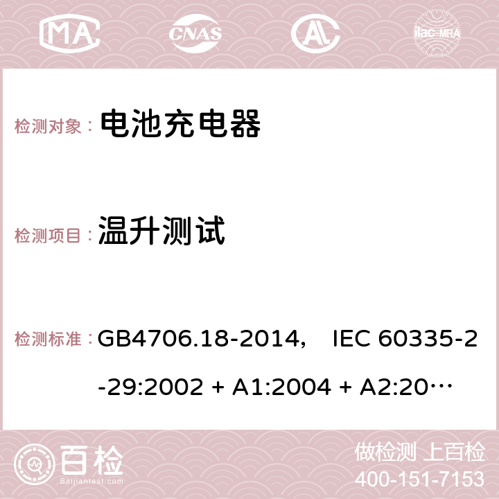 温升测试 家用和类似用途电器的安全： 电池充电器的特殊要求 GB4706.18-2014， IEC 60335-2-29:2002 + A1:2004 + A2:2009， IEC 60335-2-29:2016， EN 60335-2-29:2004 + A2:2010， AS/NZS 60335.2.29:2004 + A1:2004 + A2:2010， AS/NZS 60335.2.29:2017 11