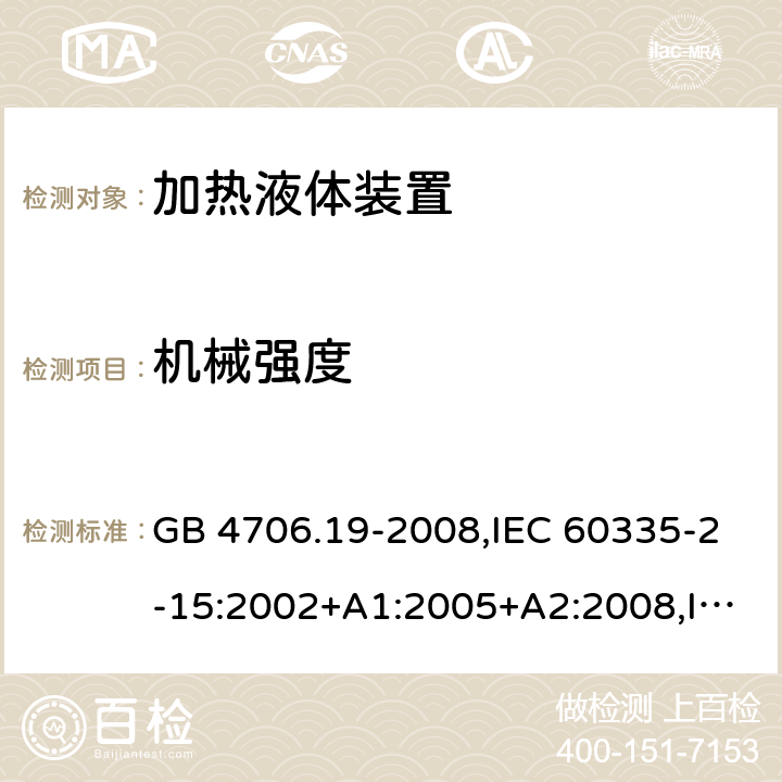 机械强度 家用和类似用途电器的安全 第2-15部分:加热液体装置的特殊要求 GB 4706.19-2008,IEC 60335-2-15:2002+A1:2005+A2:2008,IEC 60335-2-15:2012+A1:2016+A2:2018,AS/NZS 60335.2.15:2002+A1:2003+A2:2003+A3:2006+A4:2009,AS/NZS 60335.2.15:2013+A1:2016+A2:2017+A3:2018+A4:2019,AS/NZS 60335.2.15:2019,EN 60335-2-15:2002+A1:2005+A2:2008+A11:2012,EN 60335-2-15:2016+A11:2018 21