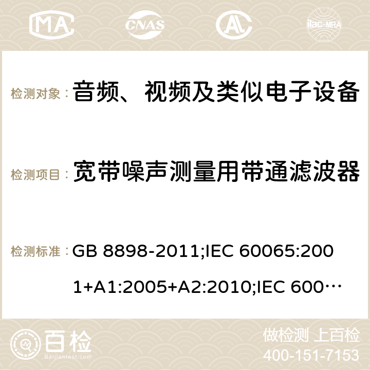 宽带噪声测量用带通滤波器 音频、视频及类似电子设备安全要求 GB 8898-2011;
IEC 60065:2001+A1:2005+A2:2010;
IEC 60065:2011(ed.7.2);
IEC 60065:2014(ed.8.0);
EN 60065:2014+A11:2017;
UL 60065:2003;
UL 60065:2015;
AS/NZS 60065:2018
CAN/CSA-C22.2 No.60065:16; 附录C