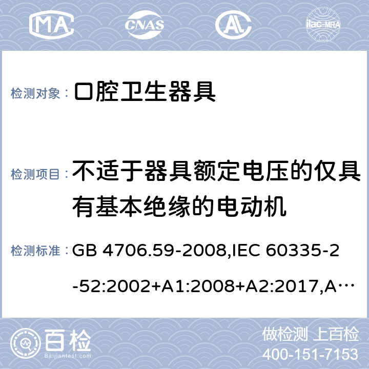 不适于器具额定电压的仅具有基本绝缘的电动机 家用和类似用途电器的安全 第2-52部分：口腔卫生器具的特殊要求 GB 4706.59-2008,IEC 60335-2-52:2002+A1:2008+A2:2017,AS/NZS 60335.2.52:2006+A1:2009,AS/NZS 60335.2.52:2018,EN 60335-2-52:2003+A1:2008+A11:2010+AC:2012+A12:2019 附录I