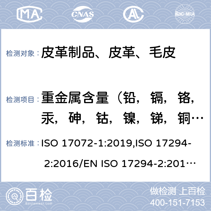 重金属含量（铅，镉，铬，汞，砷，钴，镍，锑，铜，铝，铁，钛，锆） 皮革 金属含量化学测定 第1 部分：可萃取金属,水质 应用电感耦合等离子体质谱法的应用 第2 部分：62元素的测定 ISO 17072-1:2019,ISO 17294- 2:2016/EN ISO 17294-2:2016/BS EN ISO 17294-2:2016/DIN EN ISO 17294-2:2017/I.S. EN ISO 17294-2:2016