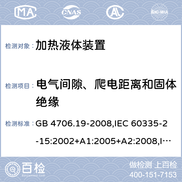 电气间隙、爬电距离和固体绝缘 家用和类似用途电器的安全 第2-15部分:加热液体装置的特殊要求 GB 4706.19-2008,IEC 60335-2-15:2002+A1:2005+A2:2008,IEC 60335-2-15:2012+A1:2016+A2:2018,AS/NZS 60335.2.15:2002+A1:2003+A2:2003+A3:2006+A4:2009,AS/NZS 60335.2.15:2013+A1:2016+A2:2017+A3:2018+A4:2019,AS/NZS 60335.2.15:2019,EN 60335-2-15:2002+A1:2005+A2:2008+A11:2012,EN 60335-2-15:2016+A11:2018 29