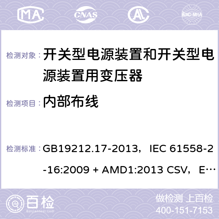 内部布线 电源电压为1100V及以下的变压器、电抗器、电源装置和类似产品的安全
第17部分：开关型电源装置和开关型电源装置用变压器的特殊要求和试验 GB19212.17-2013，IEC 61558-2-16:2009 + AMD1:2013 CSV，EN 61558-2-16:2009 + A1:2013，AS/NZS 61558.2.16:2010 + A1:2010 + A2:2012 + A3:2014 21