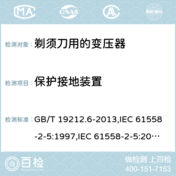 保护接地装置 电源变压器,电源装置和类似产品的安全 第2-5部分: 剃须刀用变压器的特殊要求 GB/T 19212.6-2013,IEC 61558-2-5:1997,IEC 61558-2-5:2010,AS/NZS 61558.2.5:2003,AS/NZS 61558.2.5:2011 + A1:2012,EN 61558-2-5:1998 + A11:2004,EN 61558-2-5:2010 24