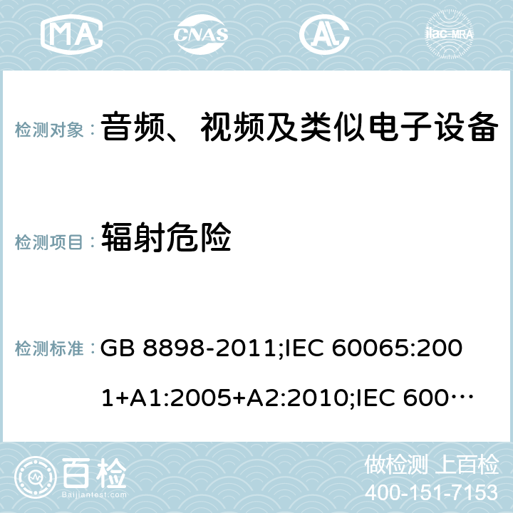 辐射危险 音频、视频及类似电子设备安全要求 GB 8898-2011;
IEC 60065:2001+A1:2005+A2:2010;
IEC 60065:2011(ed.7.2);
IEC 60065:2014(ed.8.0);
EN 60065:2014+A11:2017;
UL 60065:2003;
UL 60065:2015;
AS/NZS 60065:2018
CAN/CSA-C22.2 No.60065:16; Cl.6