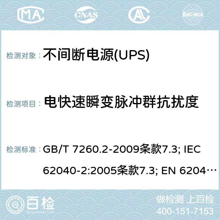 电快速瞬变脉冲群抗扰度 不间断电源设备（UPS） 第9部分：电磁兼容性（EMC）要求 GB/T 7260.2-2009条款7.3; IEC 62040-2:2005条款7.3; EN 62040-2:2006条款7.3 EN IEC 62040-2:2018条款6.3 AS 62040.2:2008条款7.3; IEC 62040-2:2016条款6.3