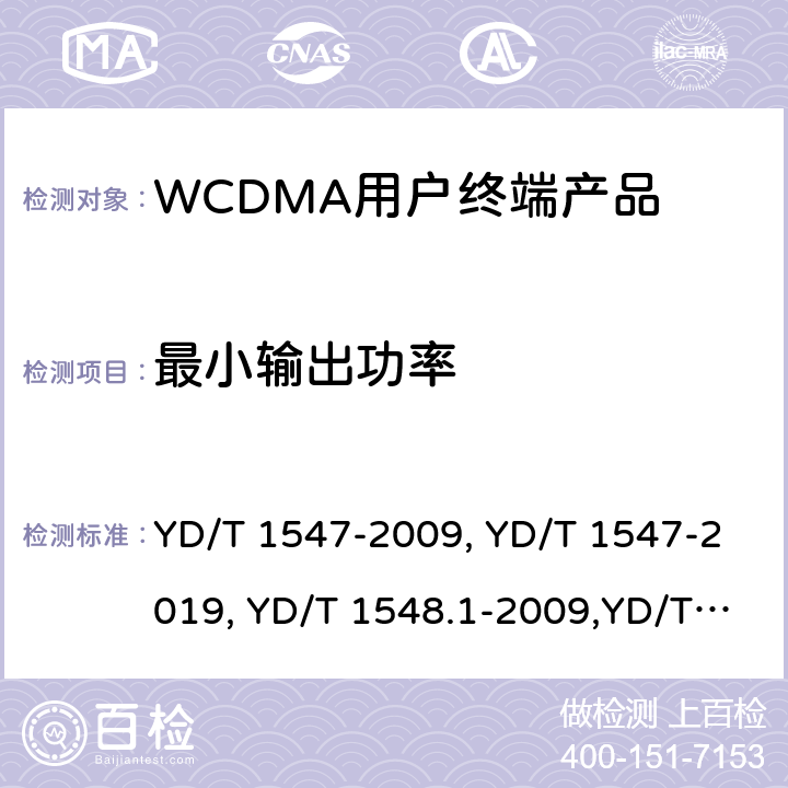 最小输出功率 《2GHz WCDMA 数字蜂窝移动通信网终端设备技术要求（第三阶段）》,《2GHz WCDMA 数字蜂窝移动通信网终端设备检测方法（第三阶段）第一部分：基本功能、业务和性能测试》,《3GPP技术规范组无线电接入网用户设备一致性规范,无线电传输和接收（FDD）,第1部分：一致性规范》 YD/T 1547-2009, YD/T 1547-2019, YD/T 1548.1-2009,YD/T 1548.1-2019, 3GPP TS 34.121-1 V14.2.0 /3GPP TS 34.121-1 V16.2.0 8.3.3.3,7.2.7,5.4.3