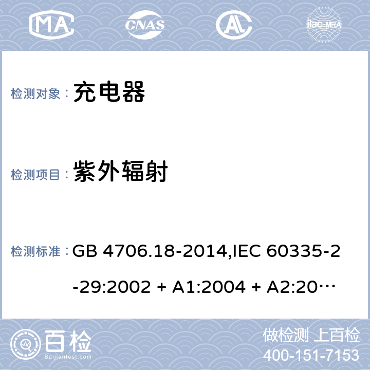 紫外辐射 家用和类似用途电器的安全 第2-29部分:充电器的特殊要求 GB 4706.18-2014,IEC 60335-2-29:2002 + A1:2004 + A2:2009,IEC 60335-2-29:2016+A1:2019,AS/NZS 60335.2.29:2004
+ A1:2004 + A2:2010,AS/NZS 60335.2.29:2017,EN 60335-2-29:2004 + A2:2010+A11:2018 IEC 60335-1,AS/NZS 60335.1和EN 60335-1: 附录T