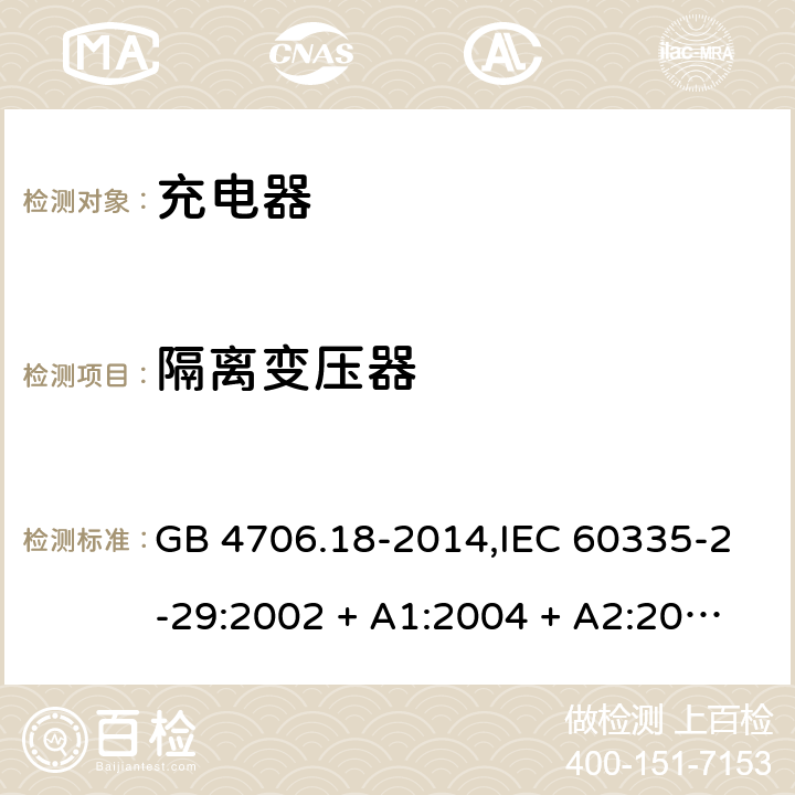 隔离变压器 家用和类似用途电器的安全 第2-29部分:充电器的特殊要求 GB 4706.18-2014,IEC 60335-2-29:2002 + A1:2004 + A2:2009,IEC 60335-2-29:2016+A1:2019,AS/NZS 60335.2.29:2004
+ A1:2004 + A2:2010,AS/NZS 60335.2.29:2017,EN 60335-2-29:2004 + A2:2010+A11:2018 IEC 60335-2-29:2016/A1:2019: 附录BB