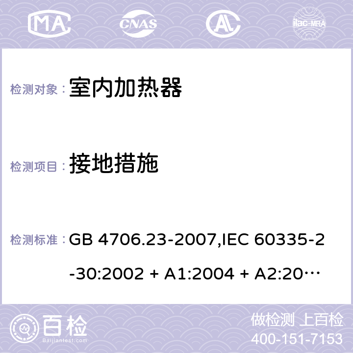 接地措施 家用和类似用途电器的安全 第2-30部分:室内加热器的特殊要求 GB 4706.23-2007,IEC 60335-2-30:2002 + A1:2004 + A2:2007,IEC 60335-2-30:2009 + cor1:2014+A1:2016,AS/NZS 60335.2.30:2009 + A1:2010 + A2:2014 + A3:2015,AS/NZS 60335.2.30:2015 + A1:2015 + A2:2017 + RUL1:2019 + A3:2020,EN 60335-2-30:2009 + A11:2012 + AC:2014 + A1:2020 27