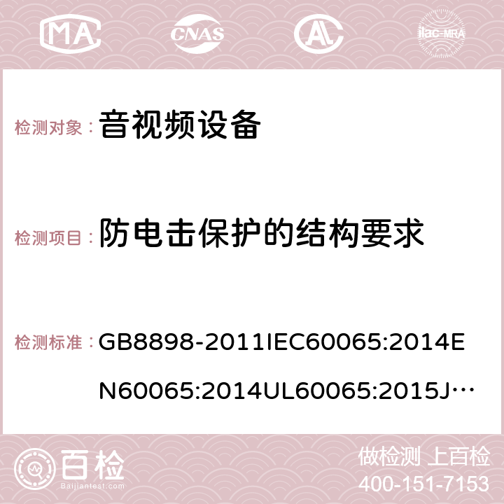 防电击保护的结构要求 音频、视频及类似电子设备安全要求 GB8898-2011
IEC60065:2014
EN60065:2014
UL60065:2015
JIS C 6065:2013
AS/NZS60065:2012 + AMD. 1:2015
CAN/CSA-C22.2 No.60065-03+Amd 1:2006+ AMD. 2:2012 8