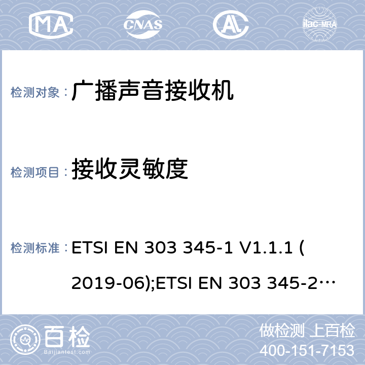 接收灵敏度 广播声音接收器；Part 1：一般需求和测量方法；广播声音接收器；Part 2：AM 广播声音服务；无线电频谱协调统一标准；Part 3：FM 广播声音服务；无线电频谱协调统一标准；Part 4：DAB 广播声音服务；无线电频谱协调统一标准；Part 5：DRM 广播声音服务；无线电频谱协调统一标准； 
ETSI EN 303 345-1 V1.1.1 (2019-06);ETSI EN 303 345-2 V1.1.1 (2020-02);
Draft ETSI EN 303 345-3 V1.1.0 (2019-11);
Draft ETSI EN 303 345-4 V1.1.0 (2019-11);
ETSI EN 303 345-5 V1.1.1 (2020-02) 5.3.4
4.2