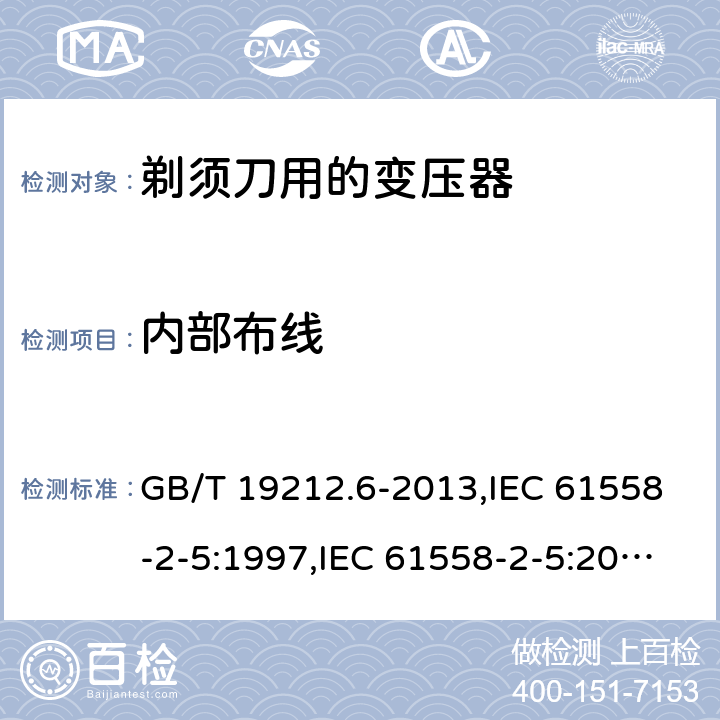 内部布线 电源变压器,电源装置和类似产品的安全 第2-5部分: 剃须刀用变压器的特殊要求 GB/T 19212.6-2013,IEC 61558-2-5:1997,IEC 61558-2-5:2010,AS/NZS 61558.2.5:2003,AS/NZS 61558.2.5:2011 + A1:2012,EN 61558-2-5:1998 + A11:2004,EN 61558-2-5:2010 21