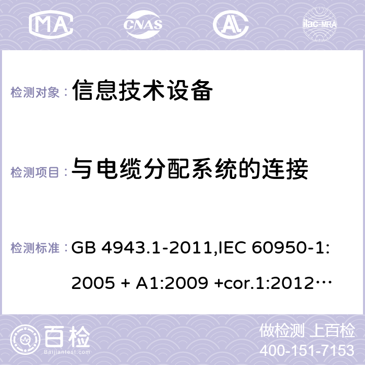 与电缆分配系统的连接 信息技术设备 安全 第1部分：通用要求 GB 4943.1-2011,IEC 60950-1:2005 + A1:2009 +cor.1:2012+ cor.2:2013+A2:2013,AS/NZS 60950.1:2015,EN 60950-1:2006 + A11:2009 + A1:2010 +AC:2011+ A12:2011 + A2:2013 7