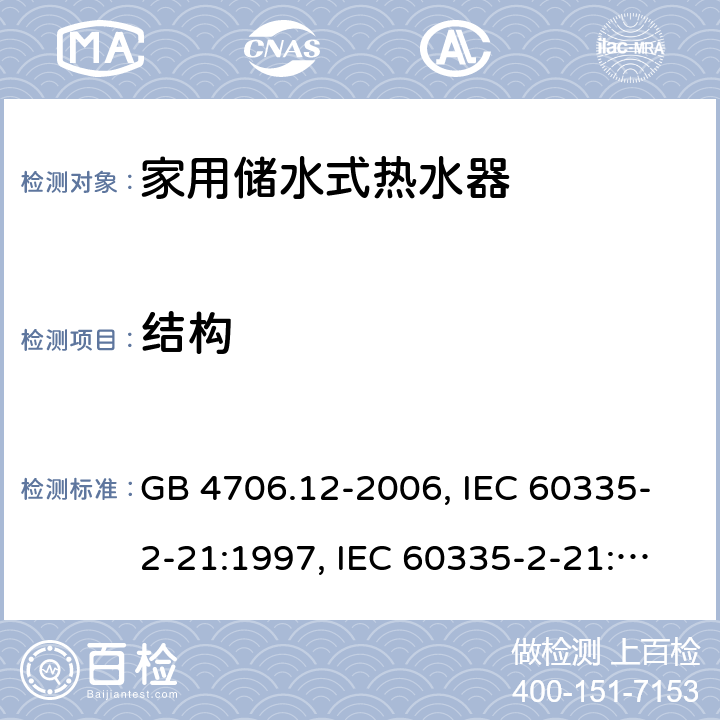 结构 家用和类似用途电器的安全 储水式电热水器的特殊要求 GB 4706.12-2006, IEC 60335-2-21:1997, IEC 60335-2-21:2002 +A1:2004 , IEC 60335-2-21:2012, IEC 60335-2-21:2012 +A1:2018, EN 60335-2-21:2003 +A1:2005+A2:2008, EN 60335-2-21:2013 22
