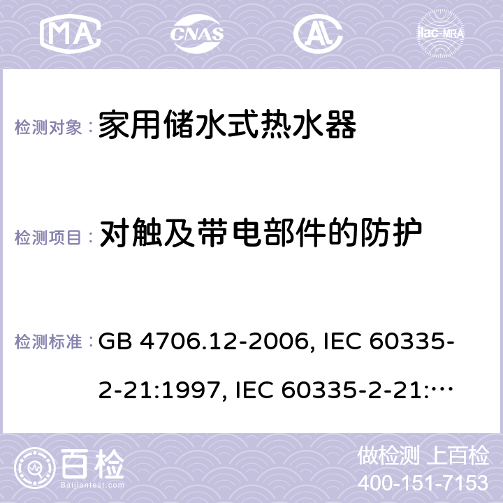 对触及带电部件的防护 家用和类似用途电器的安全 储水式电热水器的特殊要求 GB 4706.12-2006, IEC 60335-2-21:1997, IEC 60335-2-21:2002 +A1:2004 , IEC 60335-2-21:2012, IEC 60335-2-21:2012 +A1:2018, EN 60335-2-21:2003 +A1:2005+A2:2008, EN 60335-2-21:2013 8