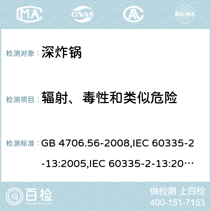 辐射、毒性和类似危险 家用和类似用途电器的安全 第2-13部分:深炸锅的特殊要求 GB 4706.56-2008,IEC 60335-2-13:2005,IEC 60335-2-13:2009 + A1:2016,AS/NZS 60335.2.13:2010,AS/NZS 60335.2.13:2017,EN 60335-2-13:2010 + A11:2012+A1:2019 32