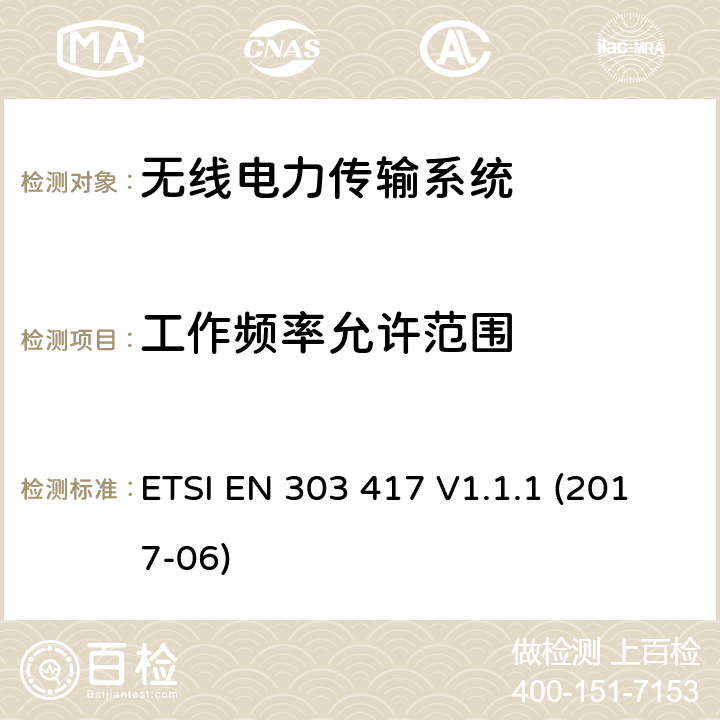 工作频率允许范围 无线电力传输系统，使用技术不包含19 - 21KHz，59 - 61KHz，79 - 90KHz，100 - 300KHz，6765 - 6795KHz范围;协调标准覆盖的基本要求第2014/53号指令第3.2条/ EU ETSI EN 303 417 V1.1.1 (2017-06) 6.2.1