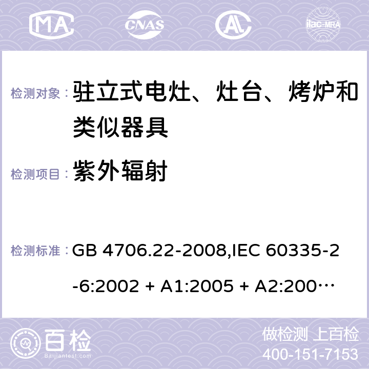 紫外辐射 家用和类似用途电器的安全 第2-6部分:驻立式电灶、灶台、烤炉及类似器具的特殊要求 GB 4706.22-2008,IEC 60335-2-6:2002 + A1:2005 + A2:2008,IEC 60335-2-6:2014+A1:2018,AS/NZS 60335.2.6:2008 + A1:2008 + A2:2009 + A3:2010 + A4:2011,AS/NZS 60335.2.6:2014+A1:2015+A2:2019, 
EN 60335-2-6:2003 + A1:2005 + A2:2008 + A11:2010 + A12:2012 + A13:2013,EN 60335-2-6:2015 + A1:202 + A11:2020 IEC 60335-1,AS/NZS 60335.1和EN 60335-1: 附录T