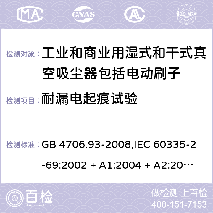 耐漏电起痕试验 家用和类似用途电器的安全性.第2-69部分:工业和商业用湿式和干式真空吸尘器包括电动刷子的特殊要求 GB 4706.93-2008,IEC 60335-2-69:2002 + A1:2004 + A2:2007,IEC 60335-2-69:2012,IEC 60335-2-69:2016,AS/NZS 60335.2.69:2003 + A1:2005 + A2:2008 + A3:2010,AS/NZS 60335.2.69:2012,AS/NZS 60335.2.69:2017,EN 60335-2-69:2012 附录N