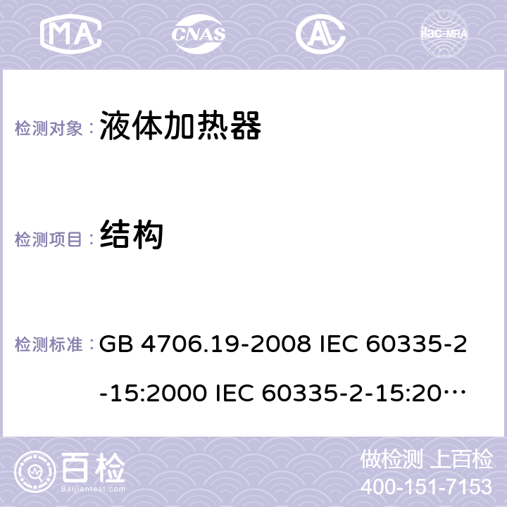 结构 家用和类似用途电器的安全 液体加热器的特殊要求 GB 4706.19-2008 IEC 60335-2-15:2000 IEC 60335-2-15:2002+A1:2005+A2:2008 IEC 60335-2-15:2012+A1：2016+A2:2018 EN 60335-2-15:2002+A1:2005+A2:2008 EN 60335-2-15:2016+A11:2018 22