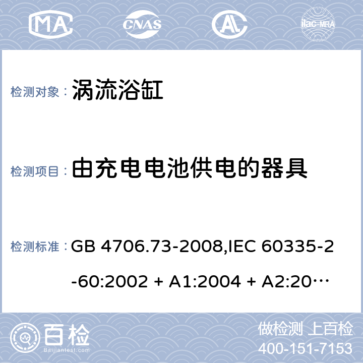 由充电电池供电的器具 家用和类似用途电器的安全 第2-60部分:涡流浴缸的特殊要求 GB 4706.73-2008,IEC 60335-2-60:2002 + A1:2004 + A2:2008, IEC 60335-2-60:2017;AS/NZS 60335.2.60:2006
+ A1:2009,AS/NZS 60335.2.60:2018,EN 60335-2-60:2003 + A1:2005 + A2:2008 + A11:2010 + A12:2010 GB 4706.1： 附录B 由充电电池供电的器具，IEC 60335-1,AS/NZS 60335.1和EN 60335-1：附录B由可以在器具内充电的充电电池供电的器具