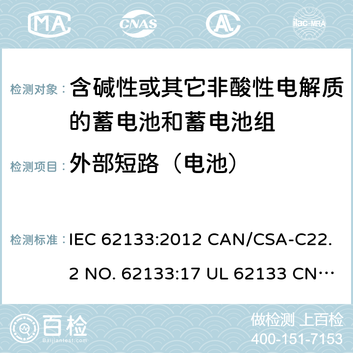 外部短路（电池） 含碱性或其它非酸性电解质的蓄电池和蓄电池组-用于便携式密封型蓄电池和蓄电池组的安全要求 IEC 62133:2012 CAN/CSA-C22.2 NO. 62133:17 UL 62133 CNS 15364(102年版+CNS 14857-2 (102年版) KC62133(修订：2019-2-15) 8.3.2