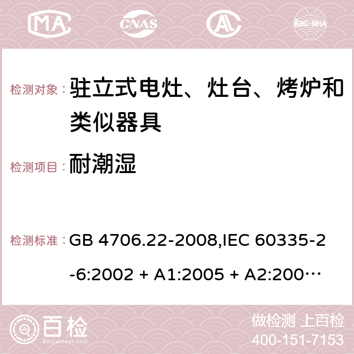 耐潮湿 家用和类似用途电器的安全 第2-6部分:驻立式电灶、灶台、烤炉及类似器具的特殊要求 GB 4706.22-2008,IEC 60335-2-6:2002 + A1:2005 + A2:2008,IEC 60335-2-6:2014+A1:2018,AS/NZS 60335.2.6:2008 + A1:2008 + A2:2009 + A3:2010 + A4:2011,AS/NZS 60335.2.6:2014+A1:2015+A2:2019, 
EN 60335-2-6:2003 + A1:2005 + A2:2008 + A11:2010 + A12:2012 + A13:2013,EN 60335-2-6:2015 + A1:202 + A11:2020 15