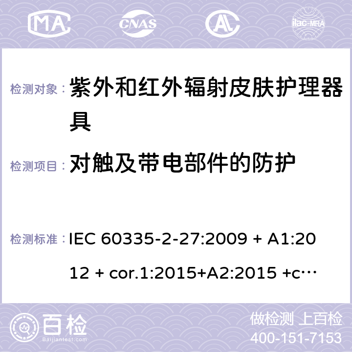 对触及带电部件的防护 家用及类似用途电器 安全性 第2-27部分:紫外和红外辐射皮肤护理器具的特殊要求 IEC 60335-2-27:2009 + A1:2012 + cor.1:2015+A2:2015 +cor.2:2016;CSV/COR1:2015,IEC 60335-2-27:2019,AS/NZS 60335.2.27:2010 + A1:2014 + A2:2015,AS/NZS 60335.2.27:2016 + A1:2017,EN 60335-2-27:2013 + A1:202 + A2:2020 8