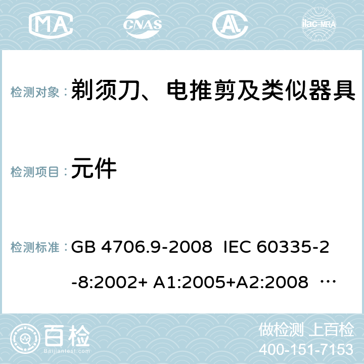 元件 家用和类似用途电器的安全 剃须刀、电推剪及类似器具的特殊要求 GB 4706.9-2008 IEC 60335-2-8:2002+ A1:2005+A2:2008 IEC 60335-2-8:2012+A1:2015 EN 60335-2-8: 2003 +A1:2005+A2：2008 EN 60335-2-8:2015+A1:2016 24.1.3,24.102