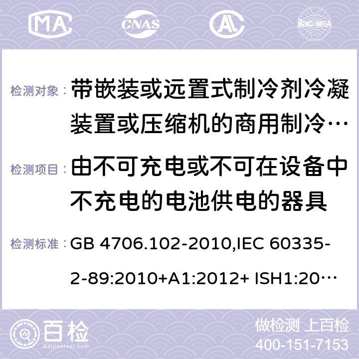 由不可充电或不可在设备中不充电的电池供电的器具 家用和类似用途电器的安全 第2-89部分：带嵌装或远置式制冷剂冷凝装置或压缩机的商用制冷器具的特殊要求 GB 4706.102-2010,IEC 60335-2-89:2010+A1:2012+ ISH1:2014+A2:2015,IEC 60335-2-89:2019+COR1:2019,AS/NZS 60335.2.89:2002+A1：2003+A2：2005+A3：2007,AS/NZS 60335.2.89:2010+A1：2013+A2：2016,EN 60335-2-89:2010+A1:2016+A2:2017 IEC 60335-1,AS/NZS 60335.1和EN 60335-1: 附录S