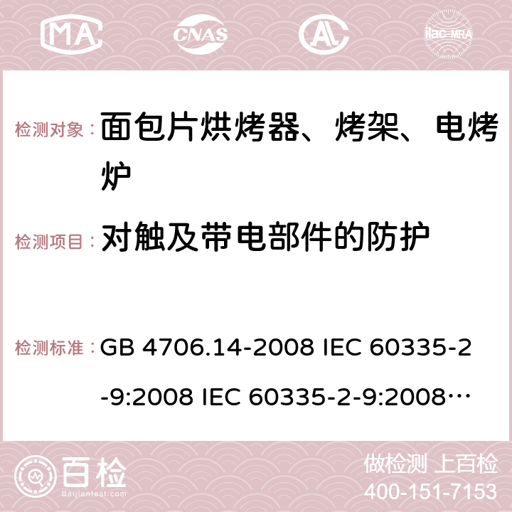 对触及带电部件的防护 家用和类似用途电器的安全 面包片烘烤器、烤架、电烤炉及类似用途器具的特殊要求 GB 4706.14-2008 IEC 60335-2-9:2008 IEC 60335-2-9:2008/AMD1:2012 IEC 60335-2-9:2008/AMD2:2016 IEC 60335-2-9:2002 IEC 60335-2-9:2002/AMD1:2004 IEC 60335-2-9:2002/AMD2:2006 EN 60335-2-9:2003 8