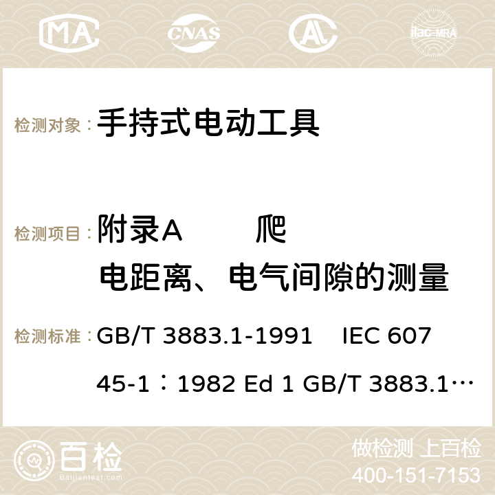 附录A        爬电距离、电气间隙的测量 手持式电动工具的安全 第一部分 通用要求 GB/T 3883.1-1991 IEC 60745-1：1982 Ed 1 GB/T 3883.1-2008 GB/T 3883.1-2005 IEC 60745-1：1997 Ed 2 IEC 60745-1：2003 Ed 3.2 IEC 60745-1：2006 Ed 4 EN 60745-1: 2009 EN 60745-1:2009/A11:2010 AS/NZS60745.1:2009 UL 60745-1:2011 附录A