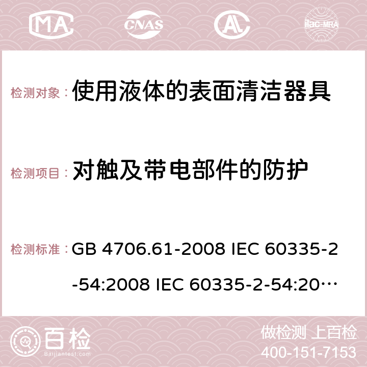 对触及带电部件的防护 家用和类似用途电器的安全 使用液体的表面清洁器具的特殊要求 GB 4706.61-2008 IEC 60335-2-54:2008 IEC 60335-2-54:2008/AMD1:2015 IEC 60335-2-54:2002 IEC 60335-2-54:2002/AMD 1:2004 IEC 60335-2-54:2002/AMD2:2007 EN 60335-2-54:2008 8