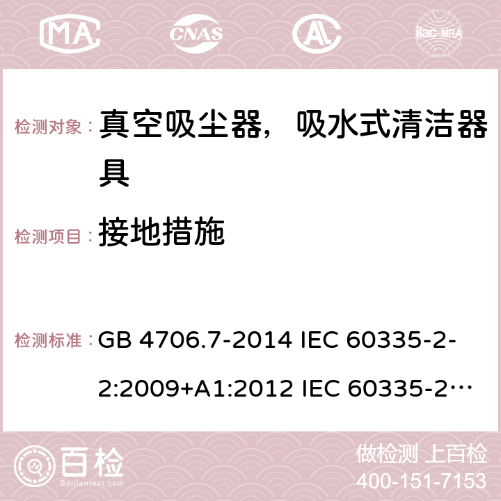 接地措施 家用和类似用途电器的安全 真空吸尘器和吸水式清洁器具的特殊要求 GB 4706.7-2014 IEC 60335-2-2:2009+A1:2012 IEC 60335-2-2:2009+A1:2012+A2:2016 IEC 60335-2-2:2019 EN 60335-2-2:2010+A1:2013 AS/NZS 60335.2.2:2010+A1:2011+A2:2014+A3:2015+A4:2017 AS/NZS 60335.2.2:2018 27