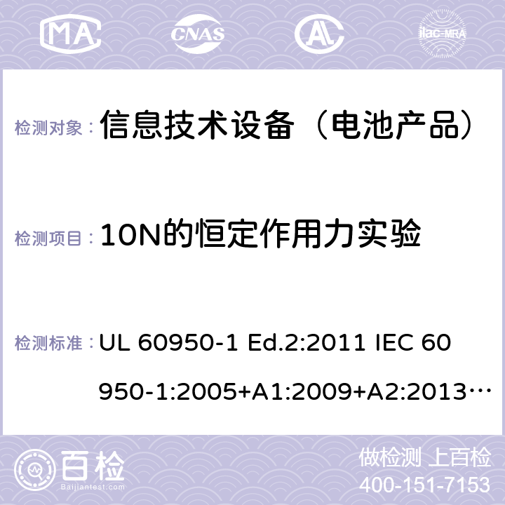 10N的恒定作用力实验 信息技术设备-安全-第1部分：通用要求 UL 60950-1 Ed.2:2011 IEC 60950-1:2005+A1:2009+A2:2013 BS EN 60950-1:2006+A2:2013 CAN/CSA-C22.2 NO.60950-1 -07 4.2.2